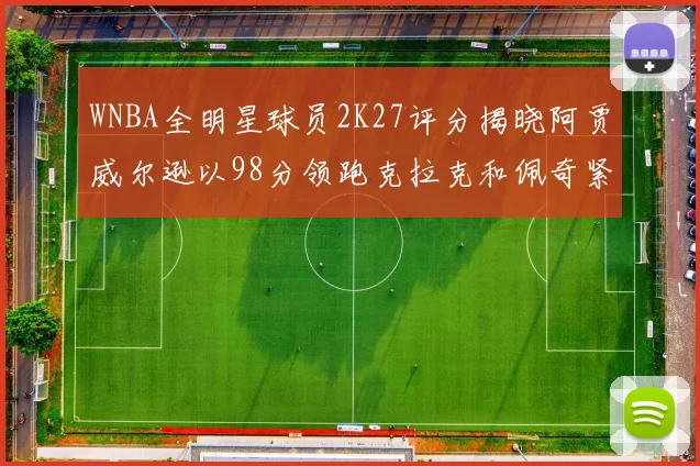 WNBA全明星球员2K27评分揭晓阿贾威尔逊以98分领跑克拉克和佩奇紧随其后