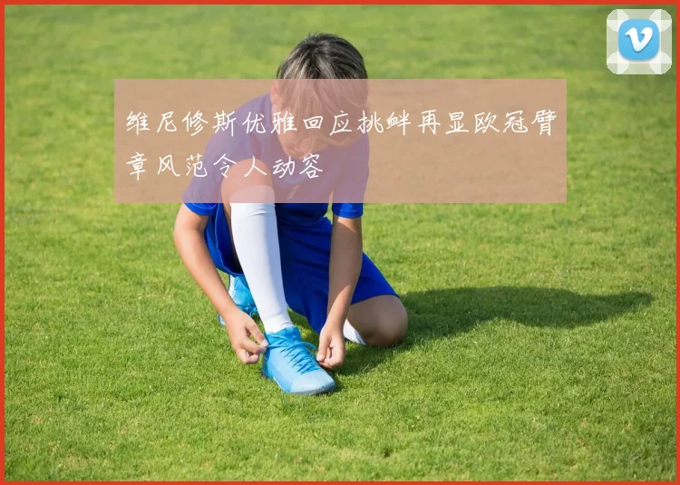维尼修斯优雅回应挑衅再显欧冠臂章风范令人动容
