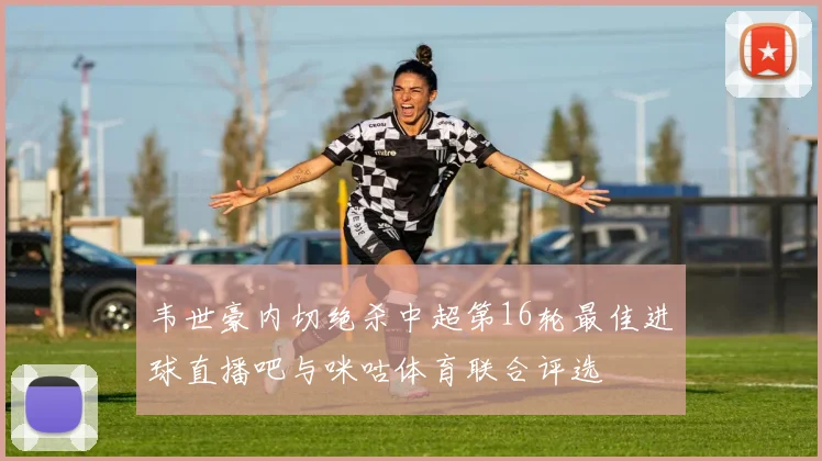 韦世豪内切绝杀中超第16轮最佳进球直播吧与咪咕体育联合评选