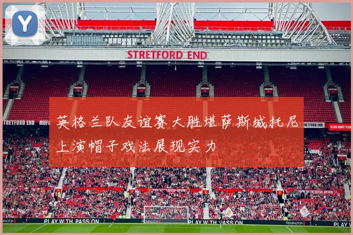英格兰队友谊赛大胜堪萨斯城托尼上演帽子戏法展现实力