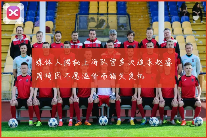 媒体人揭秘上海队曾多次追求赵睿周琦因不愿溢价而错失良机