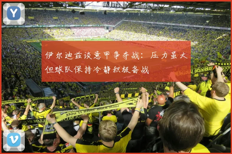 伊尔迪兹谈意甲争夺战：压力虽大但球队保持冷静积极备战