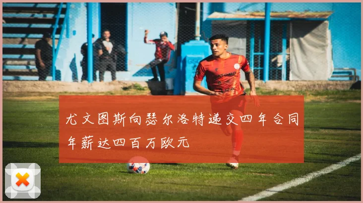 尤文图斯向瑟尔洛特递交四年合同年薪达四百万欧元