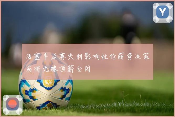 活塞季后赛失利影响杜伦薪资决策或将无缘顶薪合同