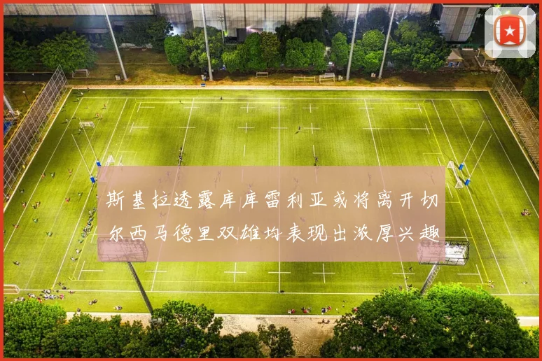 斯基拉透露库库雷利亚或将离开切尔西马德里双雄均表现出浓厚兴趣