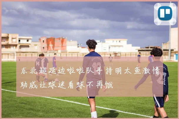 东北超延边啦啦队手持明太鱼激情助威让球迷看球不再饿