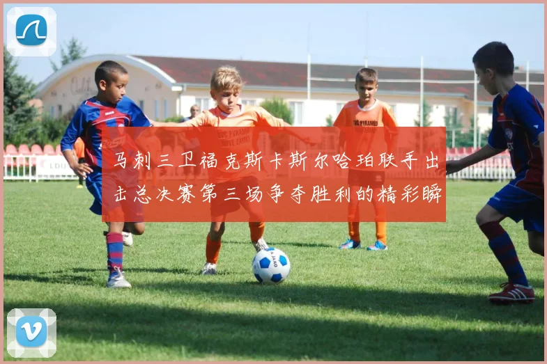 马刺三卫福克斯卡斯尔哈珀联手出击总决赛第三场争夺胜利的精彩瞬间
