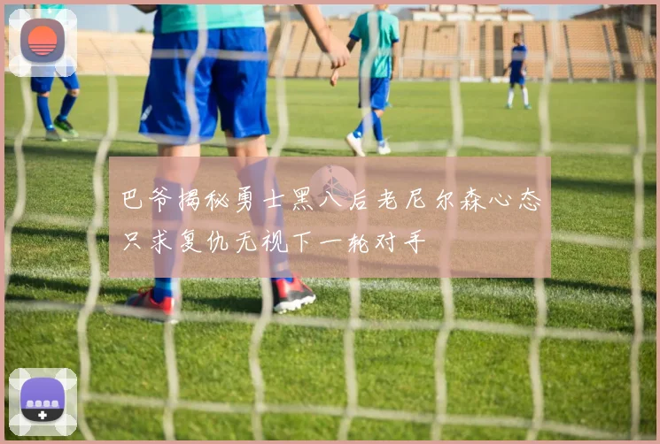 巴爷揭秘勇士黑八后老尼尔森心态只求复仇无视下一轮对手