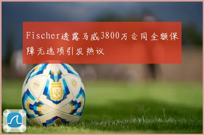 Fischer透露马威3800万合同全额保障无选项引发热议