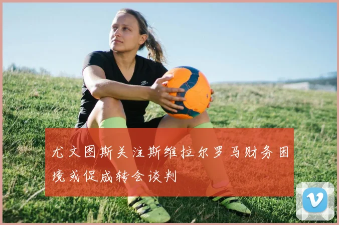 尤文图斯关注斯维拉尔罗马财务困境或促成转会谈判