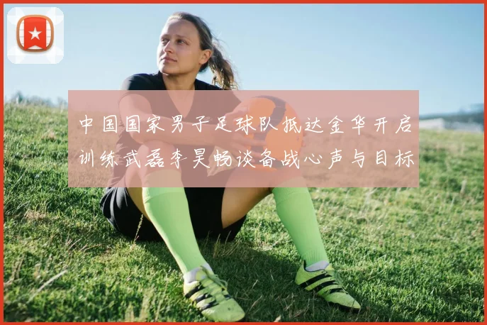 中国国家男子足球队抵达金华开启训练武磊李昊畅谈备战心声与目标