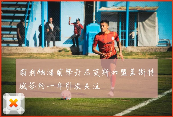 前利物浦前锋丹尼英斯加盟莱斯特城签约一年引发关注