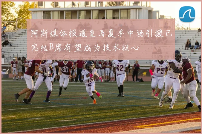 阿斯媒体报道皇马夏季中场引援已完结B席有望成为技术核心